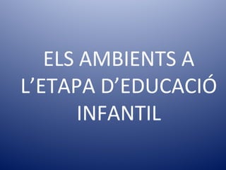 ELS AMBIENTS A
L’ETAPA D’EDUCACIÓ
INFANTIL
 