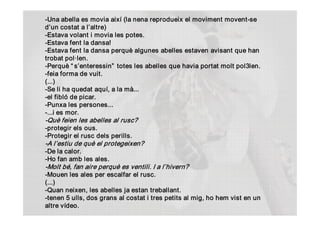 ­Una abella es movia així (la nena reprodueix el moviment movent­se 
d’un costat a l’altre) 
­Estava volant i movia les potes. 
­Estava fent la dansa! 
­Estava fent la dansa perquè algunes abelles estaven avisant que han 
trobat pol∙len. 
­Perquè “ s’enteressin”  totes les abelles que havia portat molt pol3len. 
­feia forma de vuit. 
(...) 
­Se li ha quedat aquí, a la mà... 
­el fibló de picar. 
­Punxa les persones... 
­...i es mor. 
­Què feien les abelles al rusc?  
­protegir els ous. 
­Protegir el rusc dels perills. 
­A l’estiu de què el protegeixen?  
­De la calor. 
­Ho fan amb les ales. 
­Molt bé, fan aire perquè es ventili. I a l’hivern?  
­Mouen les ales per escalfar el rusc. 
(...) 
­Quan neixen, les abelles ja estan treballant. 
­tenen 5 ulls, dos grans al costat i tres petits al mig, ho hem vist en un 
altre vídeo.
 