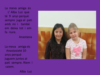 La meva amiga és
L’ Alba Luz que
té 9 anys perquè
sempre juga al pati
amb mi i també
em deixa tot i em
fa riure.
Anastasia
La meva amiga és
Anastasiaté 10
anys perquè
juguem juntes al
pati sempre. Riem i
caiem.
Alba Luz
 