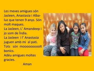 Les meves amigues són
Jasleen, Anastasia i Alba-
luz que tenen 9 anys. Són
molt maques.
La Jasleen, L’ Amandeep i
jo som de Índia.
La Jasleen i l’ Anastasia
juguen amb mi al pati.
Tots són mooooooooolt
bonics.
Adéu amigues moltes
gracies.
Aman
 