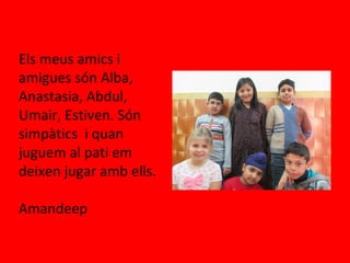 Els meus amics i
amigues són Alba,
Anastasia, Abdul,
Umair, Estiven. Són
simpàtics i quan
juguem al pati em
deixen jugar amb ells.
Amandeep
 