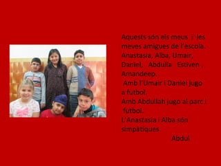 Aquests són els meus i les
meves amigues de l’escola.
Anastasia, Alba, Umair,
Daniel, Abdulla Estiven ,
Amandeep.
Amb l’Umair i Daniel jugo
a futbol.
Amb Abdullah jugo al parc i
futbol.
L’Anastasia i Alba són
simpàtiques.
Abdul
 