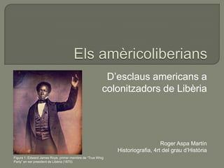 D’esclaus americans a
colonitzadors de Libèria

Roger Aspa Martín
Historiografia, 4rt del grau d’Història
Figura 1: Edward James Roye, primer membre de “True Whig
Party” en ser president de Libèria (1870)

 