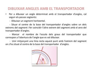 DIBUIXAR ANGLES AMB EL TRANSPORTADOR
• Per a dibuixar un angle determinat amb el transportador d'angles, cal
   seguir els passos següents:
    - Dibuixar un segment horitzontal.
    - Situar el centre de la base del transportador d'angles sobre un dels
extrems del segment i fer coincidir l'altre extrem del segment amb el zero del
transportador d'angles.
    - Marcar el nombre de l'escala dels graus del transportador que
correspon a l'obertura de l'angle que es vol dibuixar.
    - Unir mitjançant una línia recta aquest punt amb l'extrem del segment
on s'ha situat el centre de la base del transportador d'angles.
 