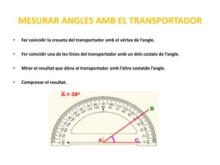 MESURAR ANGLES AMB EL TRANSPORTADOR
•   Fer coincidir la creueta del transportador amb el vèrtex de l’angle.

•   Fer coincidir una de les línies del transportador amb un dels costats de l’angle.

•   Mirar el resultat que dóna al transportador amb l’altre costatde l’angle.

•   Comprovar el resultat.
 