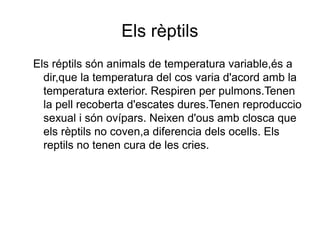 Els rèptils
Els réptils són animals de temperatura variable,és a
dir,que la temperatura del cos varia d'acord amb la
temperatura exterior. Respiren per pulmons.Tenen
la pell recoberta d'escates dures.Tenen reproduccio
sexual i són ovípars. Neixen d'ous amb closca que
els rèptils no coven,a diferencia dels ocells. Els
reptils no tenen cura de les cries.
 