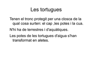 Les tortugues
Tenen el tronc protegit per una closca de la
qual cosa surten: el cap ,les potes i la cua.
N'hi ha de terrestres i d'aquàtiques.
Les potes de les tortugues d'aigua s'han
transformat en aletes.
 