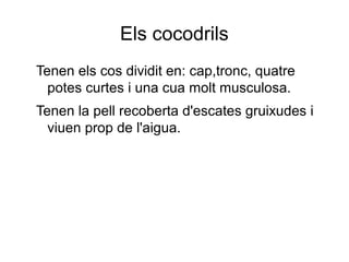 Els cocodrils
Tenen els cos dividit en: cap,tronc, quatre
potes curtes i una cua molt musculosa.
Tenen la pell recoberta d'escates gruixudes i
viuen prop de l'aigua.
 