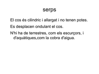 serps
El cos és cilindric i allargat i no tenen potes.
Es desplacen ondulant el cos.
N'hi ha de terrestres, com els escurçors, i
d'aquàtiques,com la cobra d'aigua.
 