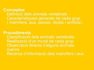   Conceptes Definició dels animals vertebrats Característiques generals de cada grup ( mamífers, aus, peixos, rèptils i amfibis). Procediments Classificació dels animals vertebrats Realització d’un mural de cada grup Observació directa d’alguns animals marins Recerca d’informació dels mamífers i aus   