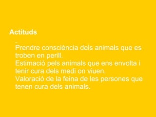 Actituds   Prendre consciència dels animals que es troben en perill. Estimació pels animals que ens envolta i tenir cura dels medi on viuen. Valoració de la feina de les persones que tenen cura dels animals. 