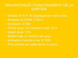 ORGANITZACIÓ I FUNCIONAMENT DE LA SORTIDA Sortida: 9:15 H. El desplaçament serà a peu.  Arribada al CRAM: 9:35 H. Esmorzar: 9.35H. Primer grup: (12 nens/es) visita 10 H Segon grup: 11H. Mestre més un monitor per grup. Arribada a l’escola a les 12:30H. Preu sortida per cada nen/a: 4 euros. 