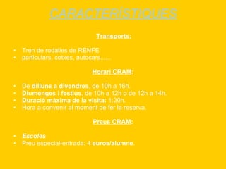 CARACTERÍSTIQUES Transports: Tren de rodalies de RENFE particulars, cotxes, autocars...... Horari CRAM : De  dilluns a divendres , de 10h a 16h. Diumenges i festius , de 10h a 12h o de 12h a 14h.  Duració màxima de la visita:  1:30h. Hora a convenir al moment de fer la reserva. Preus CRAM : Escoles Preu especial-entrada: 4  euros/alumne . 