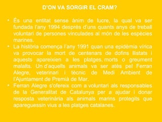 D’ON VA SORGIR EL CRAM? És una entitat sense ànim de lucre, la qual va ser fundada l’any 1994 després d’uns quants anys de treball voluntari de persones vinculades al món de les espècies marines. La història comença l’any 1991 quan una epidèmia vírica va provocar la mort de centenars de dofins llistats i aquests apareixien a les platges, morts o greument malalts. Un d’aquells animals va ser atès pel Ferran Alegre, veterinari i tècnic de Medi Ambient de l’Ajuntament de Premià de Mar. Ferran Alegre s'ofereix com a voluntari als responsables de la Generalitat de Catalunya per a ajudar i donar resposta veterinària als animals marins protegits que apareguessin vius a les platges catalanes. 