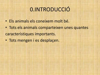 0.INTRODUCCIÓ
• Els animals els coneixem molt bé.
• Tots els animals comparteixen unes quantes
característiques importants.
• Tots mengen i es desplaçen.
 