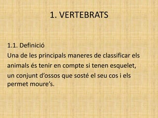 1. VERTEBRATS
1.1. Definició
Una de les principals maneres de classificar els
animals és tenir en compte si tenen esquelet,
un conjunt d’ossos que sosté el seu cos i els
permet moure’s.
 