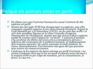 Perquè els animals estan en perill
   Els últims 500 anys l’activitat humana ha causat l’extinció de 816
    espècies en perill.
   Només des del segle XVIII han desaparegut 103 espècies, una xifra
    cinquanta vegades superior al seu ritme natural d’extinció. Segons la
    Unió Mundial per a la Naturalesa (UICN), un de cada deu ocells i el
    25% dels mamífers figuren en la Llista Vermella d’espècies
    Amenaçades de Desaparició, mentre que dos terços d’altres espècies
    també hi consten sota l’epígraf de "en perill". L’extinció d’animals
    s’ha accelerat els últims 200 anys com a conseqüència directa o
    indirecta del creixement de la població humana, el malbaratament
    dels recursos naturals i els canvis associats al medi ambient. Es
    tracta, dissortadament, d’un fenomen més greu del que preveien
    anys enrere els conservacionistes.
   Catalunya té 84 espècies de fauna salvatge en perill d’extinció, i no
    nomes Catalunya sinó que hi ha un munt d’animals arreu del mon i
    la majoria d’ells es per culpa de nosaltres, per la contaminació, la
    pesca, la caça ect...
 