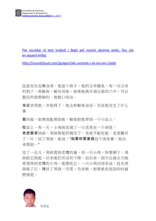 Generalitat de Catalunya
Departament d’Ensenyament
Institut La Serreta. Aula acollida接纳 ‫االستقبال‬




Per escoltar el text traduït i llegit pel nostre alumne xinès, feu clic
en aquest enllaç

http://soundcloud.com/jgregori/els-animals-i-el-noi-xin-s/edit




这是发生在摩洛哥。他是个孩子，他的父亲捕鱼。有一天父亲
钓到了一条鲸鱼，鲸告诉他，如果他离开海从他的口中，可以
做任何我想做的。他脱口而出。

当父亲骂他，并取得了。他去和鲸鱼说话，告诉他发生了什么
事

我问他，如果我能帮助他。鲸鱼把他带到一个小岛上。

在岛上，有一天，小男孩发现了一只老虎在一个洞里。
老虎要求协助。男孩帮他的情况下，老虎不能吃他。老虎撕开
了一片，给了男孩，他说：“如果你需要我这个染发膏，我会
来帮助。”

过了一会儿，男孩看到老鹰的巢，有一只小鸡，快要倒下。男
孩把它救起，后来他们并没有下降。但后来，因为它被认为他
希望得到老鹰的小鸡，他想吃它。一只小鸡对母亲说，这名男
孩救了它。鹰给了男孩一支笔，告诉他，如果他在危险的时就
燃烧笔。




                     吴双龙
 