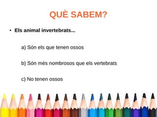 QUÈ SABEM? 
● Els animal invertebrats... 
a) Són els que tenen ossos 
b) Són més nombrosos que els vertebrats 
c) No tenen ossos 
 