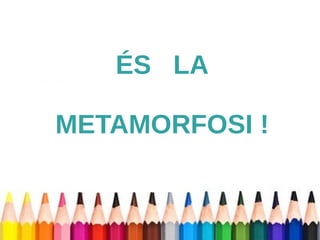 ÉS LA 
METAMORFOSI ! 
 