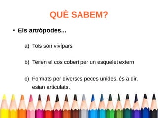QUÈ SABEM? 
● Els artròpodes... 
a) Tots són vivípars 
b) Tenen el cos cobert per un esquelet extern 
c) Formats per diverses peces unides, és a dir, 
estan articulats. 
 