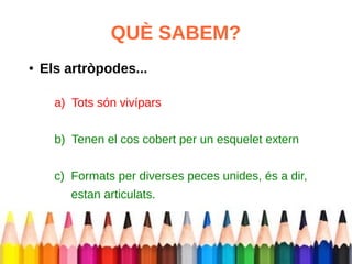 QUÈ SABEM? 
● Els artròpodes... 
a) Tots són vivípars 
b) Tenen el cos cobert per un esquelet extern 
c) Formats per diverses peces unides, és a dir, 
estan articulats. 
 