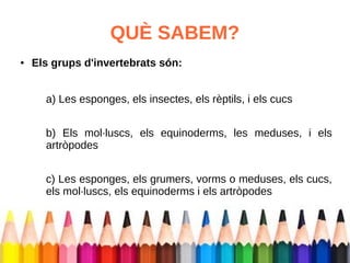 QUÈ SABEM? 
● Els grups d'invertebrats són: 
a) Les esponges, els insectes, els rèptils, i els cucs 
b) Els mol·luscs, els equinoderms, les meduses, i els 
artròpodes 
c) Les esponges, els grumers, vorms o meduses, els cucs, 
els mol·luscs, els equinoderms i els artròpodes 
 