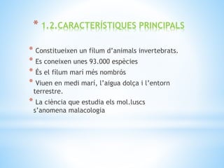 * Constitueixen un fílum d’animals invertebrats.
* Es coneixen unes 93.000 espècies
* És el fílum marí més nombrós
* Viuen en medi marí, l’aigua dolça i l’entorn
terrestre.
* La ciència que estudia els mol.luscs
s’anomena malacologia
* 1.2.CARACTERÍSTIQUES PRINCIPALS
 