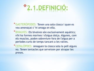 *2.1.DEFINICIÓ:
*GASTERÒPODES: Tenen una sola closca i quan es
veu amenaçat s’ hi amaga en ella.
*BIVALVES: Els bivalves són exclusivament aquàtics;
n'hi ha formes marines i d'aigua dolça. Algunes, com
els musclos, poden sobreviure fora de l'aigua per a
períodes curts de temps tancant a les valves.
*CEFALÒPDES: Amaguen la closca sota la pell alguns
no. Tenen tentacles que serveixen per atrapar les
preses.
 