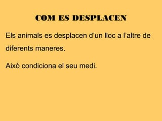 COM ES DESPLACEN
Els animals es desplacen d’un lloc a l’altre de
diferents maneres.
Això condiciona el seu medi.
 