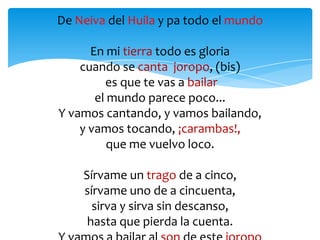 De Neiva del Huila y pa todo el mundo
En mi tierra todo es gloria
cuando se canta joropo, (bis)
es que te vas a bailar
el mundo parece poco...
Y vamos cantando, y vamos bailando,
y vamos tocando, ¡carambas!,
que me vuelvo loco.
Sírvame un trago de a cinco,
sírvame uno de a cincuenta,
sirva y sirva sin descanso,
hasta que pierda la cuenta.