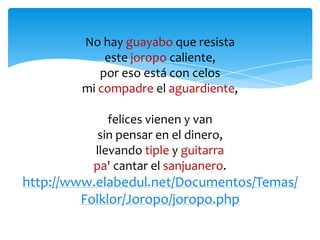 No hay guayabo que resista
este joropo caliente,
por eso está con celos
mi compadre el aguardiente,
felices vienen y van
sin pensar en el dinero,
llevando tiple y guitarra
pa' cantar el sanjuanero.
http://www.elabedul.net/Documentos/Temas/
Folklor/Joropo/joropo.php