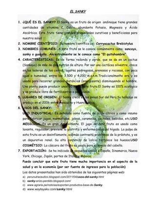 EL SANKY
1. ¿QUÉ ES EL SANKY? El Sanky es un fruto de origen andinoque tiene grandes
cantidades de vitamina C, Calcio, abundante Potasio, Magnesio y Ácido
Ascórbico. Este fruto tiene grandes propiedades curativas y beneficiosas para
nuestra salud.
2. NOMBRE CIENTÍFICO: Su nombre científico es: Corryocactus Brebistylus
3. NOMBRES COMUNES: A este fruto se le conoce comúnmente como: sancayo,
sanky o guacalla. Ancestralmente se le conoce como “El quitahambre”
4. CARACTERÍSTICAS: Es de forma redonda y verde, que se da en un cactus
(Sankayo) de más de dos metros de altura. Por ser una cactácea silvestre, crece
en las laderas de los cerros, lugares pedregosos, arenosos y rocosos, con poca
agua o humedad, entre los 3,500 y 4,200 m.s.n.m.Tradicionalmente era y es
usado para recorrer grandes distancias (energizante) disminuyendo el hambre.
Una planta puede producir unos 60 Kg de este fruto.El Sanky es 100% ecológico
y se produce libre de fertilizantes o pesticidas.
5. LUGARES DE ORIGEN: El Sanky crece en las zonas Sur del Perú.Su hallazgo se
produjo en el 2006 entre Ayacucho y Huancavelica.
6. USOS DEL SANKY:
USO INDUSTRIAL: Es señalada como fuente de ácido cítrico y como insumo
para fabricar jugos, mermeladas, jaleas, caramelos, cocteles, bebidas, etc.USO
MEDICINAL:Es un gran Antioxidante. El jugo de este fruto es usado como
laxante, regulador, previene la gastritis y enfermedades del hígado. La pulpa de
esta fruta es un desinflamante, además contrasta problemas de la próstata, y es
un depurativo renal. Su alto contenido de calcio fortalece los huesos.USO
COSMÉTICO: La cáscara del fruto es usado para el lavado del cabello.
7. EXPORTACIÓN: Se ha indicado de pequeños envíos a España, Dinamarca, Nueva
York, Chicago, Japón, partes de Italia, y México.
Puedo concluir que este fruto tiene mucha importancia en el aspecto de la
salud y en la economía (por ser fuente de ingresos para la población)
Los datos presentados han sido obtenidos de las siguientes páginas web:
a) perunutraceutico.blogspot.com/2011/04/usos-del-sanky.html
b) sanky-erizo-perdido.blogspot.com/
c) www.agraria.pe/noticias/exportan-productos-base-de-Sanky.
d) www.waytayaku.com/sanky.html
 