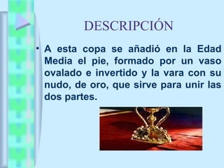 DESCRIPCIÓN
• A esta copa se añadió en la Edad
  Media el pie, formado por un vaso
  ovalado e invertido y la vara con su
  nudo, de oro, que sirve para unir las
  dos partes.
 
