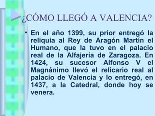 ¿CÓMO LLEGÓ A VALENCIA?
• En el año 1399, su prior entregó la
  reliquia al Rey de Aragón Martín el
  Humano, que la tuvo en el palacio
  real de la Alfajería de Zaragoza. En
  1424, su sucesor Alfonso V el
  Magnánimo llevó el relicario real al
  palacio de Valencia y lo entregó, en
  1437, a la Catedral, donde hoy se
  venera.
 