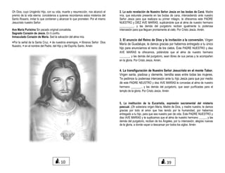 Oh Dios, cuyo Unigénito Hijo, con su vida, muerte y resurrección, nos alcanzó el
premio de la vida eterna: concédenos a quienes recordamos estos misterios del
Santo Rosario, imitar lo que contienen y alcanzar lo que prometen. Por el mismo
Jesucristo nuestro Señor.
Ave María Purísima Sin pecado original concebida.
Sagrado Corazón de Jesús. En ti confío.
Inmaculado Corazón de María. Sed la salvación del alma mía.
+Por la señal de la Santa Cruz, + de nuestros enemigos, + líbranos Señor Dios
Nuestro, + en el nombre del Padre, del Hijo y del Espíritu Santo. Amén
2. La auto revelación de Nuestro Señor Jesús en las bodas de Caná. Madre
mía, que estuviste presente en las bodas de cana, intercediendo ante nuestro
Señor Jesús para que realizara su primer milagro, te ofrecemos este PADRE
NUESTRO y DIEZ AVE MARÍAS, suplicándote que al alma de nuestro hermano
__________. y las demás del purgatorio reciban igualmente tu poderosa
intercesión para que lleguen prontamente al cielo. Por Cristo Jesús. Amén.
3. El anuncio del Reino de Dios y la invitación a la conversión. Virgen
María de Guadalupe, te damos gracias por habernos entregado a tu único
hijo para anunciarnos el reino de los cielos. Este PADRE NUESTRO y diez
AVE MARÍAS te ofrecemos, pidiéndote que el alma de nuestro hermano
_______, y las demás del purgatorio, sean libres de sus penas y te acompañen
en la gloria. Por Cristo Jesús. Amén.
4. La transfiguración de Nuestro Señor Jesucristo en el monte Tabor.
Virgen santa, piadosa y clemente, bendita seas entre todas las mujeres.
Te pedimos tu poderosa intercesión ante tu hijo Jesús para que por medio
de este PADRE NEUSTRO y diez AVE MARÍAS le concedas al alma de nuestro
hermano _______., y las demás del purgatorio, que sean purificadas para el
templo de la gloria. Por Cristo Jesús. Amén
5, La institución de la Eucaristía, expresión sacramental del misterio
pascual. ¡Oh soberana virgen María, Madre de Dios, y madre nuestra, te damos
gracias por todo el amor que has tenido por la humanidad, por habernos
entregado a tu hijo, para que sea nuestro pan de vida. Este PADRE NUESTRO y
diez AVE MARÍAS y te suplicamos que el alma de nuestro hermano _____, y las
demás del purgatorio, reciban de los Ángeles, por tu intercesión, alegres nuevas
de la gloria, a donde vayan a descansar por todos los siglos. Amén
10 39
 
