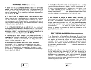 MISTERIOS DOLOROSOS. (Martes y Viernes)
1º. JESÚS ORA EN EL HUERTO DE GETSEMANI SUDANDO GOTAS DE
SANGRE «Jesús, puesto de rodillas, oraba diciendo: Padre, si quieres, aparta de
mí este cáliz; pero no se haga mi voluntad, sino la tuya. Y entrando en agonía
oraba con más intensidad. Y le vino un sudor como de gotas de sangre que caían
hasta el suelo».Lc. 22, 41-44
2º. LA FLAGELACIÓN DE NUESTRO SEÑOR ATADO A UNA COLUMNA
«Pilato se dirigió de nuevo a los judíos y les dijo: Yo no encuentro en El ninguna
culpa. Hay entre vosotros la costumbre de que os suelte uno por la Pascua,
¿queréis, pues, que os suelte al Rey de los judíos? Entonces gritaron de nuevo: A
Este no, a Barrabás. Barrabás era un ladrón. Entonces Pilato tomó a Jesús y
mandó que lo azotaran».Jn. 18, 38 - 19, 1
3º. LA CORONACION DE ESPINAS AL HIJO DE DIOS «Los soldados del
procurador llevaron a Jesús al pretorio y reunieron en torno a El a toda la cohorte.
Le desnudaron, le pusieron una túnica roja y trenzaron una corona de espinas, se
la pusieron en la cabeza, y en su mano derecha una caña; se arrodillaban ante El
y se burlaban diciendo: Salve, Rey de los judíos».Mt. 27, 27-29
4º. NUESTRO SEÑOR JESÚS RUMBO AL CALVARIO CON LA CRUZ A
CUESTAS «Pilato entonces se lo entregó, para que fuera crucificado. Tomaron,
pues, a Jesús, y El con la cruz a cuestas salió hacia el lugar llamado de la
Calavera, en hebreo Gólgota» Jn. 19, 15-18
5º. LA CRUCIFICCION Y MUERTE DE NUESTRO SEÑOR JESUCRISTO.
«Le crucificaron, y con Él a otros dos, uno a cada lado y en el centro Jesús.
Estaban junto a la cruz de Jesús su madre y la hermana de su madre, María de
Cleofás, y María Magdalena; Jesús, viendo a su Madre, dijo: Mujer, he ahí a tu
hijo. Después dice al discípulo: He ahí a tu madre. E inclinando la cabeza entregó
el espíritu».Jn. 19, 18; 25-27, 30
4. Nuestro Señor Jesucristo rumbo al calvario con la cruz a cuestas.
¡Oh María traspasada de dolor en la calle de la Amargura por encontrar en ella a
tu inocente Hijo, sentenciado a muerte y agobiado con el grave peso de la cruz!
este PADRE NUESTRO y diez AVE MARÍAS te ofrecemos y suplicamos que el
alma de nuestro hermano ________, y las demás del purgatorio, por tus ruegos
sean libres de la cruz de penas que padecen. Por Cristo Jesús. Amén
5, La crucifixión y muerte de Nuestro Señor Jesucristo. ¡Oh
desconsolada Reina, afligida Madre y desamparada Virgen! este PADRE
NUESTRO y diez AVE MARÍAS te ofrecemos, y pedimos por el agudo dolor que
atravesó tu amante corazón viendo morir entre tantas afrentas y dolores a tu
santísimo Hijo, para redimir con su muerte al género humano, que el alma de
nuestro hermano _______, y las demás del purgatorio, donde están solas y
afligidas , la sangre de tu Hijo las alivie las penas y su muerte les de vida de
gloria. Por Cristo Jesús. Amén.
MISTERIOS GLORIOSOS (Miércoles y Domingo).
1. La Resurrección de Nuestro Señor Jesucristo. ¡Oh María, Señora,
alegría de los justos y consuelo de los pecadores! este PADRE NUESTRO y diez
AVE MARÍAS te ofrecemos en memoria de la alegría que tuviste viendo
resucitado y glorioso a tu santísimo Hijo: te suplicamos que así como con la
presencia de Jesús recibieron alegría las almas de los santos Padre en el limbo,
la tengan el alma de nuestro hermano ________, y las demás del purgatorio. Por
Cristo Jesús. Amén
2. La Ascensión de Nuestro Señor Jesucristo a los cielos. ¡Oh María, Madre
de Dios, llena de sumo gozo en la subida a los cielos de tu santísimo Hijo, en
compañía de los santos Padre que libertó de la oscura cárcel del limbo,
llevándolos consigo a la gloria! este PADRE NUESTRO y diez AVE MARÍAS te
ofrecemos, y suplicamos que el alma de nuestro hermano _______, y las demás
del purgatorio, sean libres de aquellas penas, llevadas por manos de los santos
Ángeles a la gloria. Por Cristo Jesús. Amén
12 37
 