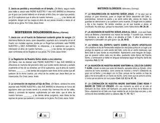 5. Jesús es perdido y encontrado en el templo. ¡Oh María, seguro medio
para hallar a Jesús! este PADRE NUESTRO Y diez AVE MARÍAS te ofrecemos
por el gozo que tuviste hallando en el templo al Niño Dios, sin culpa tuya perdido;
por El te suplicamos que el alma de nuestro hermano _______, y las demás del
purgatorio, tengan por tus ruegos el alivio de sus penas mirando a Jesús en el
templo de su gloria. Por Cristo Jesús Amen
MISTERIOS DOLOROSOS (Martes y Viernes).
1. Jesús ora en el huerto de Getsemaní sudando gotas de sangre ¡Oh
dolorísima Madre de Jesús, quien despedido y apartado de tu compañía oró en el
Huerto con mortales agonías, donde por un Ángel fue confortado; este PADRE
NUESTRO y DIEZ AVEMARÍAS te ofrecemos, y te suplicamos que por tu
intercesión el alma de nuestro hermano _______, y las demás del purgatorio,
sean confortadas de los Ángeles en sus penas. Por Cristo Jesús Amén.
2. La flagelación de Nuestro Señor atado a una columna.
¡Oh María, mar de dolores! este PADRE NUESTRO Y diez AVE MARÍAS te
ofrecemos en memoria del gravísimo dolor que tuviste viendo desnudo y azotado
cruelmente al Hijo de tus entrañas: por El te suplicamos, que el alma de nuestro
hermano _________, y las demás del purgatorio sean libres de los azotes que allí
padecen de la divina Justicia, por virtud de los azotes que Jesús llevó por su
misericordia. Por Cristo Jesús. Amén
3. La coronación de espinas al hijo de Dios. ¡Oh María, cárdena lirio entre
espinas! este PADRE NUESTRO y diez AVE MARÍAS te ofrecemos en honra del
agudísimo dolor que tuviste viendo a tu amado Hijo, hermoso lirio de los valles,
afeado y coronado de espinas: suplicámoste por este dolor, que el alma de
nuestro hermano ________, y las demás almas purgatorio, sean libres de las
espinas de penas que padecen y coronadas en la gloria. Por Cristo Jesús. Amén
MISTERIOS GLORIOSOS. (Miércoles y Domingo)
1º. LA RESURRECCIÓN DE NUESTRO SEÑOR JESUS. «Y he aquí que se
produjo un gran terremoto, pues un ángel del Señor descendió del Cielo y,
acercándose, removió la piedra y se sentó sobre ella. Llenos de miedo, los
guardias se aterrorizaron y se quedaron como muertos. El ángel tomó la palabra
y dijo a las mujeres: No temáis vosotras; ya sé que buscáis a Jesús, el
crucificado. No está aquí, porque ha resucitado, como había dicho».Mt. 28, 26
2º. LA ASCENSIÓN DE NUESTRO SEÑOR JESUS AL CIELO. «Los sacó hasta
cerca de Betania y levantando sus manos los bendijo. Y sucedió que, mientras
los bendecía, se alejó de ellos y se elevaba al Cielo. Y ellos le adoraron y
regresaron a Jerusalén con gran gozo». Lc. 24, 50-52
3º. LA VENIDA DEL ESPÍRITU SANTO SOBRE EL GRUPO APOSTOLICO
«Al cumplirse el día de Pentecostés estaban los discípulos juntos en un lugar y se
produjo de repente un ruido venido del Cielo, como de un viento impetuoso, que
llenó toda la casa donde se encontraban. Aparecieron unas lenguas de fuego,
que se posaron sobre cada uno de ellos, quedando todos llenos del Espíritu
Santo; y comenzaron a hablar en lenguas extranjeras según el Espíritu Santo les
inspiraba».Hch. 2, 1-4
4º. LA ASUNCIÓN DE NUESTRA MADRE SANTÍSIMA AL CIELO EN CUERPO
Y ALMA. «Quién es ésta que sube del desierto, apoyada sobre su Amado, como
columna de humo aromático, como aroma de incienso y mirra?».«Desbordo de
gozo con el Señor, y me alegro con mi Dios: porque me ha vestido un traje de
gala y me ha envuelto en un manto de triunfo, como novio que se pone le corona,
o novia que se adorna con sus joyas».Cant. 3,6; 8,5. Is. 61, 10.
5º. LA CORONACIÓN DE NUESTRA MADRE SANTISIMA COMO REINA Y
MADRE DE TODO LO CREADO. «En ese momento se abrió en el cielo el
Santuario de Dios: dentro del Santuario uno podía ver el Arca de la Alianza de
Dios».«Apareció en el Cielo una mujer vestida de sol, la luna bajo sus pies, y una
corona de doce estrellas sobre su cabeza».Ap. 11, 19 - 12, 1
1336
 