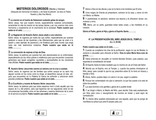 MISTERIOS DOLOROSOS (Martes y Viernes)
(Después de mencionar el misterio, y de hacer la petición se reza un Padre
Nuestro y diez Ave María)
1 La oración en el huerto de Getsemaní sudando gotas de sangre.
Señor Jesús, haz que nuestro mundo, especialmente nuestras comunidades,
acrecienten la vida de oración en las tareas diarias y así nos unamos más como
hermanos y cooperemos en el crecimiento de la sociedad. Padre nuestro que
estás en el cielo……………
2. La flagelación de Nuestro Señor Jesús atado a una columna.
Señor Jesús, te rogamos por todos los que sufren, especialmente por quienes
padecen a causa de las injusticias y las difamaciones, para que se unan a tu
pasión y sean ejemplo de paciencia y de fortaleza para este mundo que exige
cada vez más testimonios cristianos. Padre nuestro que estás en el
cielo……………
3. La coronación de espinas al hijo de Dios
Señor Jesús, te pedimos por quienes han sido abandonados en su enfermedad,
especialmente por los niños pobres e indefensos para que encuentren corazones
generosos que sepan acogerlos, ayudarles y acompañarlos en los momentos
más difíciles. Padre nuestro que estás en el cielo……………
4. Nuestro Señor Jesucristo camino al calvario con la cruz a cuestas.
Señor Jesús, te rogamos por las familias que sufren porque en su seno hay
alguien sumido en los vicios como la droga, el desenfreno sexual, el robo, etc.
para que encuentren en tu Palabra la fuerza de enfrentar y solucionar estos
grandes problemas. Padre nuestro que estás en el cielo……………
5 La Crucifixión y muerte de Nuestro Señor Jesucristo.
Señor Jesús, te pedimos para que todos sepamos morir a todo aquello que nos
separa de ti y del prójimo, para que logremos ser tus seguidores tanto en las
circunstancias favorables como en las adversas y seamos testimonio de tu amor
en el servicio al prójimo. Padre nuestro que estás en el cielo……………
7. Gloria a Dios en las alturas y paz en la tierra a los hombres que El ama.
8. Unos magos de Oriente se presentaron, entraron en la casa, y vieron al niño
con María, su Madre.
9. Y postrándose, lo adoraron; abrieron sus tesoros y le ofrecieron dones: oro,
incienso y mirra.
10. María, por su parte, guardaba todas estas cosas, y las meditaba en su
corazón.
Gloria al Padre, gloria al Hijo y gloria al Espíritu Santo………....
4º. LA PRESENTACIÓN DEL NIÑO JESÚS EN EL TEMPLO.
(Lc. 2, 22-24)
Padre nuestro que estás en el cielo……….
1. Cuando se cumplieron los días de la purificación, según la Ley de Moisés, lo
subieron a Jerusalén para ofrecerlo al Señor. Dios te salve María llena eres de
gracia………
2. Había entonces en Jerusalén un hombre llamado Simeón, justo piadoso, que
esperaba la consolidación de Israel.
3. El Espíritu Santo le había revelado que no moriría sin ver al Cristo del Señor
4. Movido por el Espíritu vino al Templo; y, cuando los padres introdujeron al
Niño Jesús, para cumplir lo que la Ley prescribía sobre El, le tomó en brazos y
bendijo a Dios.
5. Ahora, Señor, puedes dejar a tu siervo ir en paz, según tu palabra.
6. Porque han contemplado mis ojos tu salvación, la que has puesto a la vista de
todos los pueblos.
7. Luz para iluminar a los gentiles y gloria de tu pueblo Israel.
8. Y se dirigió a María, la Madre del Niño, para decirle: Este está predestinado
por Dios para ruina o resurgimiento de muchos en Israel, y será signo de
contradicción.
9. Tu misma alma quedará atravesada por una espada, para que se ponga de
manifiesto la actitud que ante El adopta cada uno.
1732
 