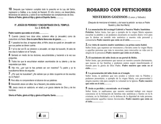 10. Después que hubieron cumplido todo lo prescrito en la Ley del Señor,
regresaron a Galilea, a su ciudad de Nazaret. El niño crecía y se desarrollaba,
llenándose de sabiduría; y sobre El se manifestaban las complacencias de Dios.
Gloria al Padre, gloria al Hijo y gloria al Espíritu Santo………....
5º. JESÚS ES PERDIDO Y ENCONTRADO EN EL TEMPLO.
(Lc. 2, 42-43, 46)
Padre nuestro que estás en el cielo……………
1. Cuando (Jesús) tuvo doce años, subieron ellos (a Jerusalén) como de
costumbre a la fiesta. Dios te salve María llena eres de gracia………
2. Y pasados los días, al regresar ellos, el Niño Jesús se quedó en Jerusalén sin
que sus padres se dieran cuenta.
3. Y al no dar con Él, se volvieron a Jerusalén, sin dejar de buscarlo. Al cabo de
tres días lo hallaron en el Templo.
4. Sentado en medio de los doctores, escuchándoles y haciendo a la vez sus
preguntas.
5. Todos los que le escuchaban estaban asombrados de su talento y de las
respuestas que daba.
6. Hijo mío, ¿por qué te has portado así con nosotros? Tu padre y yo te
buscábamos llenos de angustia.
7. ¿Por qué me buscabais? ¿No sabíais que yo debo ocuparme en los asuntos
de mi Padre?.
8. Pero ellos no comprendieron el alcance de sus palabras.
9. Descendió Jesús con ellos, fue a Nazaret y les estaba sumiso.
10. Jesús crecía en sabiduría, en edad y en gracia delante de Dios y de los
hombres.
Gloria al Padre, gloria al Hijo y gloria al Espíritu Santo………....
ROSARIO CON PETICIONES
MISTERIOS GOZOSOS (Lunes y Sábado)
(Después de mencionar el misterio, y de hacer la petición se reza un Padre
Nuestro y diez Ave María)
1. La anunciación del arcángel Gabriel a Nuestra Madre Santísima
Petición; Señor Jesús, haz que a ejemplo de la virgen María sepamos
escuchar tu palabra y así podamos encarnarte en nuestro diario vivir para
que le demos un sentido más auténtico a nuestra vida personal y
comunitaria Padre nuestro que estás en el cielo……………
2. La visita de nuestra madre santísima a su prima santa Isabel.
Señor Jesús, que sepamos ser misioneros y llevarte como la virgen María
a aquellas personas que más te necesitan, para renovarles su vida con la
alegría de tu presencia Padre nuestro que estás en el cielo…
3. El nacimiento del niño Jesús en un portal de Belén.
Señor Jesús, que permitamos que nazcas en nuestro corazón diariamente,
que nazcas en las familias y podamos juntos seguir transformando el
mundo para la gloria de Dios Padre. Padre nuestro que estás en el
cielo………
4. La presentación del niño Jesús en el templo
Señor Jesús, te pedimos que nos ayudes a valorar más tu Palabra y
podamos presentarte, a ejemplo de la virgen María, con generosidad y
alegría nuestra vida para cumplir tu voluntad en la Iglesia. Padre nuestro
que estás en el cielo……….
5. Jesús es perdido y encontrado en el templo
Señor Jesús, te suplicamos que nuestra sociedad trabaje con mayor
conciencia en la formación de familias más auténticas y fuertes en la fe
cristiana, en la fidelidad y en la defensa de la dignidad de toda persona,
especialmente aquellos menos favorecidos. Padre nuestro que estás en
el cielo……………
18 31
 