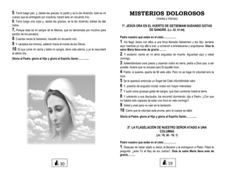 5. Tomó luego pan, y, dadas las gracias, lo partió y se lo dio diciendo: este es mi
cuerpo que es entregado por vosotros; haced esto en recuerdo mío.
6. Tomó luego una copa y, dadas las gracias, se la dio diciendo: bebed de ella
todos,
7. Porque ésta es mi sangre de la Alianza, que es derramada por muchos para
perdón de los pecados.
8. Cuantas veces la bebiereis, hacedlo en recuerdo mío.
9. Y cantados los himnos, salieron hacia el monte de los Olivos.
10. El que come mi carne y bebe mi sangre, tiene vida eterna, y yo le resucitaré
el último día.
Gloria al Padre, gloria al Hijo y gloria al Espíritu Santo………....
MISTERIOS DOLOROSOS
(martes y Viernes)
1º. JESÚS ORA EN EL HUERTO DE GETSEMANI SUDANDO GOTAS
DE SANGRE. (Lc. 22, 41-44)
Padre nuestro que estás en el cielo……………
1. Así llegó Jesús con ellos a una finca llamada Getsemaní y les dijo: sentaos
aquí mientras yo voy allá a orar; y comenzó a entristecerse y angustiarse. Dios te
salve María llena eres de gracia………
2. Y exclamó: siento en mi alma angustias de muerte. Aguardad aquí y velad
conmigo.
3. Adelantándose unos pasos y cayendo rostro en tierra, pedía a Dios que, a ser
posible, hiciera que no sonase para El aquella hora.
4. Padre, si quieres, aparta de Mí este cáliz. Pero no se haga mi voluntad sino la
tuya.
5. Se le apareció entonces un Ángel del Cielo infundiéndole valor.
6. Y, poseído de angustia mortal, oraba con mayor intensidad.
7. Y sudó como gruesas gotas de sangre, que iban corriendo hasta la tierra.
8. Y volviendo a sus discípulos, los encontró durmiendo; dijo a Pedro: ¿Con que
no habéis sido capaces de estar una hora en vela conmigo?.
9. Velad y orad para no caer en la tentación.
10. Cierto que la voluntad está pronta, pero el cuerpo es débil.
Gloria al Padre, gloria al Hijo y gloria al Espíritu Santo………....
2º. LA FLAGELACIÓN DE NUESTRO SEÑOR ATADO A UNA
COLUMNA
(Jn. 18, 38 - 19, 1)
Padre nuestro que estás en el cielo……………
1. Después de haber atado a Jesús, le llevaron y le entregaron a Pilato. Pilato le
preguntó: ¿eres Tú el Rey de los Judíos?. Dios te salve María llena eres de
gracia………
1930
 