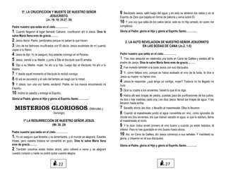 5º. LA CRUCIFICCION Y MUERTE DE NUESTRO SEÑOR
JESUCRISTO.
(Jn. 19, 18; 25-27, 30)
Padre nuestro que estás en el cielo……………
1. Cuando llegaron al lugar llamado Calvario, crucificaron ahí a Jesús. Dios te
salve María llena eres de gracia………
2. Jesús decía: Padre, perdónalos porque no saben lo que hacen.
3. Uno de los ladrones crucificados con Él decía: Jesús acuérdate de mí cuando
vayas a tu Reino.
4. Jesús le dijo: Yo te aseguro, hoy estarás conmigo en el Paraíso.
5. Jesús, viendo a su Madre, y junto a Ella al discípulo que El amaba.
6. Dijo a su Madre: mujer, he ahí a tu hijo. Luego dijo al discípulo: he ahí a tu
Madre:
7. Y desde aquel momento el discípulo la recibió consigo.
8. El sol se oscureció y el velo del templo se rasgó por la mitad.
9. Y Jesús, con una voz fuerte, exclamó: Padre, en tus manos encomiendo mi
Espíritu.
10. Inclinó la cabeza y entregó el Espíritu.
Gloria al Padre, gloria al Hijo y gloria al Espíritu Santo………....
MISTERIOS GLORIOSOS. (Miércoles y
Domingo)
1º LA RESURRECCIÓN DE NUESTRO SEÑOR JESUS.
(Mt. 28, )26
Padre nuestro que estás en el cielo……………
1. Yo os aseguro que lloraréis y os lamentaréis, y el mundo se alegrará. Estaréis
tristes, pero vuestra tristeza se convertirá en gozo. Dios te salve María llena
eres de gracia………
2. También vosotros estáis tristes ahora, pero volveré a veros y se alegrará
vuestro corazón y nadie os podrá quitar vuestra alegría.
9. Bautizado Jesús, salió luego del agua; y en esto se abrieron los cielos y vio al
Espíritu de Dios que bajaba en forma de paloma y venía sobre El.
10. Y una voz que salía de los cielos decía: este es mi Hijo amado, en quien me
complazco.
Gloria al Padre, gloria al Hijo y gloria al Espíritu Santo………....
2. LA AUTO REVELACION DE NUESTRO SEÑOR JESUCRISTO
EN LAS BODAS DE CANA (Jn,2, 1-5)
Padre nuestro que estás en el cielo……………
1. Tres días después se celebraba una boda en Caná de Galilea y estaba allí la
madre de Jesús. Dios te salve María llena eres de gracia………
2. Fue invitado también a la boda Jesús con sus discípulos.
3. Y, como faltara vino, porque se había acabado el vino de la boda, le dice a
Jesús su madre: no tienen vino.
4. Jesús le responde: ¿qué tengo yo contigo, mujer? Todavía no ha llegado mi
hora.
5. Dice su madre a los sirvientes: haced lo que él os diga.
6. Había allí seis tinajas de piedra, puestas para las purificaciones de los judíos,
de dos o tres medidas cada una. Les dice Jesús: llenad las tinajas de agua. Y las
llenaron hasta arriba.
7. Sacadlo ahora, les dice, y llevadlo al maestresala. Ellos lo llevaron.
8. Cuando el maestresala probó el agua convertida en vino, como ignoraba de
dónde era (los sirvientes, los que habían sacado el agua, sí que lo sabían), llama
el maestresala al novio.
9. Y le dice: todos sirven primero el vino bueno y cuando ya están bebidos, el
inferior. Pero tú has guardado el vino bueno hasta ahora.
10. Así, en Caná de Galilea, dio Jesús comienzo a sus señales. Y manifestó su
gloria, y creyeron en él sus discípulos.
Gloria al Padre, gloria al Hijo y gloria al Espíritu Santo………....
22 27
 