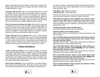 obras de misericordia más cristiana. Perdona, aunque la ofensa te duela mucho.
Perdona setenta veces siete. Perdona, si puedes, hasta olvidar. Perdona y ama.
Y perdónate también a ti mismo.
5 Consolar al que está triste. Cada uno de nosotros tendría que ser un ángel
del consuelo, como el que se acercó a nuestro Señor Jesús en su agonía, y
escribir cada día alguna página del libro de la Consolación. Son muchas las
personas que sufren la tristeza, a veces por cosas bien pequeñas. ¡Resulta tan
fácil y tan bonito hacer felices a los demás!. Podría bastar una palabra, una
sonrisa, una explicación, un desahogo, un gesto de cariño. El que consuela se
parece a Dios, que se dedica a enjugar las lágrimas de todos los rostros.
6 Sufrir con paciencia los defectos del prójimo. Qué fácil es ver la paja en el
ojo del prójimo y no vemos la viga en el nuestro Cuando seamos capaces de
disimular los defectos de nuestros hermanos, estaremos colaborando en la
construcción del reino de Dios. Tengamos paciencia con los ancianos, los niños,
el vecino, el compañero de trabajo y ellos la tendrán con nosotros en nuestros
defectos así como Dios, que tiene paciencia infinita con nosotros.
7 Rogar a Dios por los vivos y muertos. Rezar es amor. Cuando rezas por
alguien te solidarizas con él, lo quieres como a ti mismo. No rezas para ablandar
el corazón de Dios, sino para agrandar el tuyo. Rezar por los demás te hace bien
a ti mismo, porque te ayuda a amar y te compromete para hacer realidad, en la
medida de tus fuerzas, aquello que pides. Ruega a Dios por los vivos y difuntos y
sentirás cómo crece la comunión de los santos y una gran paz en tu corazón.
7 OBRAS CORPORALES
1 Visitar y cuidar a los enfermos. No es una visita desde lejos, una visita por
cumplir. Algo que signifique cercanía y compasión. Es una visita que suponga
comunicación, ayuda, cuidado, ternura, consuelo, confianza. Son partecitas del
cuerpo doliente de Cristo. Hay muchas clases de enfermedades y de enfermos.
No están sólo en los hospitales; los hay también en casa, en el trabajo y en la
calle. Todos tenemos alguna enfermedad o alguna dolencia. Por eso tenemos
que tratarnos comprensiva y compasivamente.
2 Dar de comer al hambriento. Hay que compartir el pan -¡hay tantas hambres!-.
Pero no basta. Hay que hacerse pan y pan partido, como hizo nuestro Señor
Jesucristo. El pan es fraternidad y es vida. El pan partido y compartido es amor.
¡Oh Jesús mío! perdona nuestros pecados, líbranos del fuego del infierno, lleva al
cielo a todas las almas y socorre especialmente a las más necesitadas de tu
infinita misericordia. Amén.
Jesús, María y José. Rueguen por nosotros
Jesús, María y José. Los amo salven almas
(Al final del quinto misterio se reza un padre nuestro por las buenas intenciones del Papa,
después las siguientes jaculatorias y las letanías a la Santísima Virgen María).
Padre Nuestro que estás en el cielo, santificado sea Tu Nombre; venga a
nosotros tu reino; hágase Señor Tu voluntad en la tierra como en el cielo,
danos hoy nuestro pan de cada día; perdona nuestras ofensas como también
nosotros perdonamos a los que nos ofenden; no nos dejes caer en la tentación y
líbranos del mal. Amén.
¡Oh Soberano Santuario, Sagrario del Verbo Eterno!
Libra Virgen del infierno a los que rezamos tu Santo Rosario.
Emperatriz poderosa, de los mortales consuelo:
Ábrenos Señora el cielo con una muerte dichosa y danos pureza de alma, tú que
eres tan poderosa.
Dios te salve María Santísima, Hija de Dios Padre, Virgen Purísima antes del
parto, en tus manos ponemos nuestra FE, para que la ilumines. Dios te
salve María, llena eres de gracia…………..
Santa María, Madre de Dios y madre nuestra ruega Señora por nosotros los
pecadores ahora y en la hora de nuestra muerte. Amen
Dios te salve María Santísima, Madre de Dios Hijo, Virgen Purísima en el
parto, en tus manos ponemos nuestra ESPERANZA, para que la alientes.
Dios te salve María, llena eres de gracia…
Santa María, Madre de Dios y madre nuestra ruega Señora por nosotros los
pecadores ahora y en la hora de nuestra muerte. Amen
Dios te salve María Santísima, Esposa de Dios Espíritu Santo, Virgen
Purísima después del parto, en tus manos ponemos nuestra CARIDAD, para
que la inflames. Dios te salve María, llena eres de gracia………..
Santa María, Madre de Dios y madre nuestra ruega Señora por nosotros los
pecadores ahora y en la hora de nuestra muerte. Amen
Dios te salve María Santísima, Templo y Sagrario de la Santísima Trinidad,
Virgen concebida sin la culpa original.
0742
 