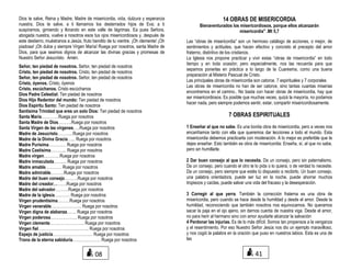 Dios te salve, Reina y Madre, Madre de misericordia, vida, dulzura y esperanza
nuestra, Dios te salve, a ti llamamos los desterrados hijos de Eva; a ti
suspiramos, gimiendo y llorando en este valle de lágrimas. Ea pues Señora,
abogada nuestra, vuelve a nosotros esos tus ojos misericordiosos y, después de
este destierro, muéstranos a Jesús, fruto bendito de tu vientre. ¡Oh clemente! ¡Oh
piadosa! ¡Oh dulce y siempre Virgen María! Ruega por nosotros, santa Madre de
Dios, para que seamos dignos de alcanzar las divinas gracias y promesas de
Nuestro Señor Jesucristo. Amén.
Señor, ten piedad de nosotros. Señor, ten piedad de nosotros
Cristo, ten piedad de nosotros. Cristo, ten piedad de nosotros
Señor, ten piedad de nosotros. Señor, ten piedad de nosotros
Cristo, óyenos. Cristo, óyenos
Cristo, escúchanos. Cristo escúchanos
Dios Padre Celestial: Ten piedad de nosotros
Dios Hijo Redentor del mundo: Ten piedad de nosotros
Dios Espíritu Santo: Ten piedad de nosotros
Santísima Trinidad que eres un solo Dios: Ten piedad de nosotros
Santa María………….Ruega por nosotros
Santa Madre de Dios……….Ruega por nosotros
Santa Virgen de las vírgenes…..Ruega por nosotros
Madre de Jesucristo………...Ruega por nosotros
Madre de la Divina Gracia…... Ruega por nosotros
Madre Purísima……….… Ruega por nosotros
Madre Castísima………... Ruega por nosotros
Madre virgen…………Ruega por nosotros
Madre inmaculada…….... Ruega por nosotros
Madre amable………… Ruega por nosotros
Madre admirable……….Ruega por nosotros
Madre del buen consejo……….Ruega por nosotros
Madre del creador……….Ruega por nosotros
Madre del salvador……….Ruega por nosotros
Madre de la iglesia…..……. Ruega por nosotros
Virgen prudentísima………Ruega por nosotros
Virgen venerable………………….. Ruega por nosotros
Virgen digna de alabanza……. Ruega por nosotros
Virgen poderosa……………….. Ruega por nosotros
Virgen clemente…………………….. Ruega por nosotros
Virgen fiel……………………………….. Ruega por nosotros
Espejo de justicia………………………… Ruega por nosotros
Trono de la eterna sabiduría………………… Ruega por nosotros
14 OBRAS DE MISERICORDIA
Bienaventurados los misericordiosos, porque ellos alcanzarán
misericordia" .Mt 5,7
Las “obras de misericordia” son un hermoso catálogo de acciones, o mejor, de
sentimientos y actitudes, que hacen efectivo y concreto el precepto del amor
fraterno, distintivo de los cristianos.
La Iglesia nos propone practicar y vivir estas “obras de misericordia” en todo
tiempo y en toda ocasión; pero especialmente, nos las recuerda para que
sepamos ponerlas en práctica a lo largo de la Cuaresma, como una buena
preparación al Misterio Pascual de Cristo.
Las principales obras de misericordia son catorce. 7 espirituales y 7 corporales
Las obras de misericordia no han de ser catorce, sino tantas cuantas miserias
encontremos en el camino.. No basta con hacer obras de misericordia, hay que
ser misericordiosos. Es posible que muchas veces, quizá la mayoría, no podamos
hacer nada, pero siempre podemos sentir, estar, compartir misericordiosamente.
7 OBRAS ESPIRITUALES
1 Enseñar al que no sabe. Es una bonita obra de misericordia, pero a veces nos
encariñamos tanto con ella que queremos dar lecciones a todo el mundo. Esta
misericordia debemos practicarla con moderación. A lo mejor es preferible que te
dejes enseñar. Esto también es obra de misericordia: Enseña, sí, al que no sabe,
pero sin humillarle.
2 Dar buen consejo al que lo necesita. Da un consejo, pero sin paternalismo.
Da un consejo, pero cuando el otro te lo pida o lo quiera, o de verdad lo necesite.
Da un consejo, pero siempre que estés tú dispuesto a recibirlo. Un buen consejo,
una palabra orientadora, puede ser luz en la noche, puede ahorrar muchos
tropiezos y caídas, puede salvar una vida del fracaso y la desesperación.
3 Corregir al que yerra. También la corrección fraterna es una obra de
misericordia, pero cuando se hace desde la humildad y desde el amor. Desde la
humildad, reconociendo que también nosotros nos equivocamos. No queramos
sacar la paja en el ojo ajeno, sin darnos cuenta de nuestra viga. Desde el amor,
no para herir al hermano sino con amor ayudarle alcanzar la salvación
4 Perdonar las injurias. Es de lo más difícil. Somos tan propensos a la venganza
y el resentimiento. Por eso Nuestro Señor Jesús nos dio un ejemplo maravilloso,
y nos cogió la palabra en la oración que puso en nuestros labios. Esta es una de
las
08 41
 