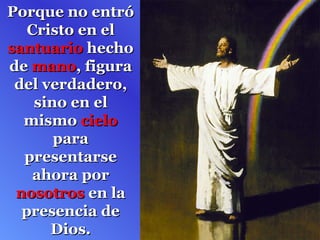 Porque no entró Cristo en el  santuario  hecho de  mano , figura del verdadero, sino en el mismo  cielo  para presentarse ahora por  nosotros  en la presencia de Dios. 
