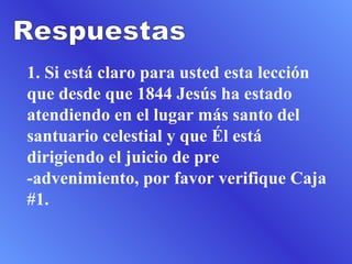 1. Si está claro para usted esta lección que desde que 1844 Jesús ha estado atendiendo en el lugar más santo del santuario celestial y que Él está dirigiendo el juicio de pre -advenimiento, por favor verifique Caja #1.  Respuestas 