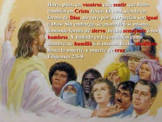 Haya, pues, en  vosotros  este  sentir  que hubo también en  Cristo  Jesús:   El cual, siendo en forma de  Dios , no tuvo por usurpación ser  igual  á Dios: Sin embargo, se anonadó á sí mismo, tomando forma de  siervo , hecho  semejante  á los  hombres ; Y hallado en la condición como hombre, se  humilló  á sí mismo, hecho  obediente  hasta la muerte, y muerte de  cruz .  Filipenses 2:5-8 