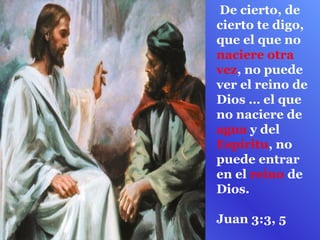 De cierto, de
cierto te digo,
que el que no
naciere otra
vez, no puede
ver el reino de
Dios … el que
no naciere de
agua y del
Espíritu, no
puede entrar
en el reino de
Dios.

Juan 3:3, 5
 