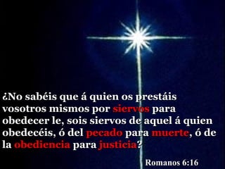 ¿No sabéis que á quien os prestáis
vosotros mismos por siervos para
obedecer le, sois siervos de aquel á quien
obedecéis, ó del pecado para muerte, ó de
la obediencia para justicia?
                           Romanos 6:16
 