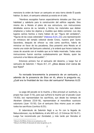   2	
  
menciona la orden de hacer un santuario en esta tierra donde Él pueda
habitar. Es decir, el santuario celestial ya existía en el cielo.
“Hombres escogidos fueron especialmente dotados por Dios con
habilidad y sabiduría para la construcción del edificio sagrado. Dios
mismo dio a Moisés el plano de esa estructura, con instrucciones
detalladas acerca de su tamaño y forma, los materiales que debían
emplearse y todos los objetos y muebles que debía contener. Los dos
lugares santos hechos a mano habían de ser “figura del verdadero”,
“figuras de las cosas celestiales” (Hebreos 9:24, 23); una representación
en miniatura del templo celestial donde Cristo, nuestro gran Sumo
Sacerdote, después de ofrecer su vida como sacrificio, habría de
ministrar en favor de los pecadores. Dios presentó ante Moisés en el
monte una visión del Santuario celestial, y le ordenó que hiciera todas las
cosas de acuerdo con el modelo que se le había mostrado. Todas estas
instrucciones fueron escritas cuidadosamente por Moisés, quien las
comunicó a los líderes del pueblo”. 1
Entonces primero fue el santuario del desierto, y luego fue el
santuario de Salomón: 1 Reyes 8:7, 27. ¿Dios desea vivir cerca de
sus hijos?
Ya revisada brevemente la presencia de un santuario, y
además de la presencia de Dios en él, ahora la pregunta es,
¿Cuál era la finalidad de los ritos del santuario? Romanos 6:23
La paga del pecado es la muerte, y Dios proveyó un sustituto, su
propio hijo (Juan 3:16), para que sufriera la muerte por el pecado (Juan
19:30); eso representaban los sacrificios, aun desde los tiempos de
Abraham (Génesis 22:8-18), representaban al maravilloso sustituto
voluntario (Juan 10:18). Con el santuario Dios mismo puso en orden
todos los sacrificios (Levítico 6:25).
El tabernáculo de Salomón llegó a su fin con la llegada de
Nabucodonosor, rey de Babilonia, el año 605 a.C. (2 Crónicas 36:16-21).
Luego fue reconstruido por Zorobabel, y más tarde por Herodes el
	
  	
  	
  	
  	
  	
  	
  	
  	
  	
  	
  	
  	
  	
  	
  	
  	
  	
  	
  	
  	
  	
  	
  	
  	
  	
  	
  	
  	
  	
  	
  	
  	
  	
  	
  	
  	
  	
  	
  	
  	
  	
  	
  	
  	
  	
  	
  	
  	
  	
  	
  	
  	
  	
  	
  	
  
1	
  Elena	
  G.	
  De	
  White,	
  Cristo	
  en	
  su	
  santuario,	
  p.	
  26.	
  
2	
  Elena	
  G.	
  De	
  White,	
  El	
  deseado	
  de	
  todas	
  las	
  gentes,	
  p.	
  21.	
  
 
